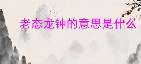 老态龙钟的意思是什么